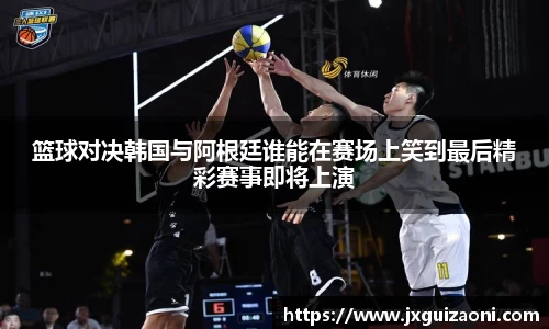 篮球对决韩国与阿根廷谁能在赛场上笑到最后精彩赛事即将上演